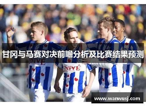 甘冈与马赛对决前瞻分析及比赛结果预测