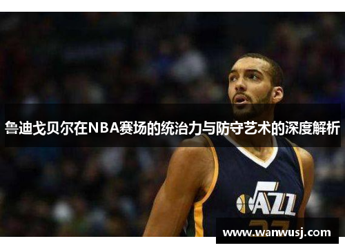 鲁迪戈贝尔在NBA赛场的统治力与防守艺术的深度解析