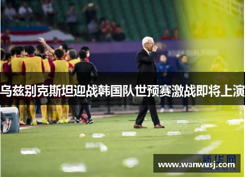 乌兹别克斯坦迎战韩国队世预赛激战即将上演