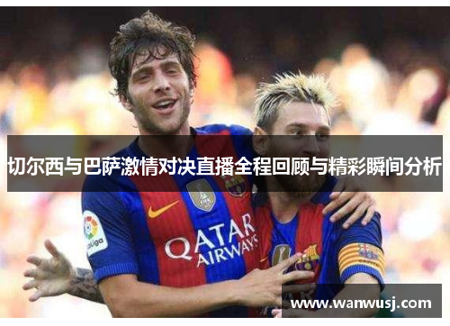 切尔西与巴萨激情对决直播全程回顾与精彩瞬间分析